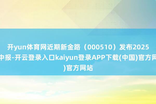 开yun体育网近期新金路（000510）发布2025年中报-开云登录入口kaiyun登录APP下载(中国)官方网站