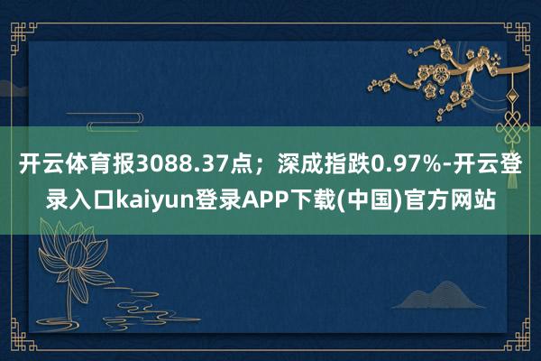 开云体育报3088.37点；深成指跌0.97%-开云登录入口kaiyun登录APP下载(中国)官方网站