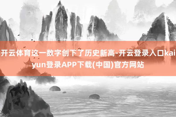 开云体育这一数字创下了历史新高-开云登录入口kaiyun登录APP下载(中国)官方网站
