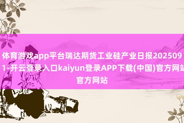 体育游戏app平台瑞达期货工业硅产业日报20250911-开云登录入口kaiyun登录APP下载(中国)官方网站