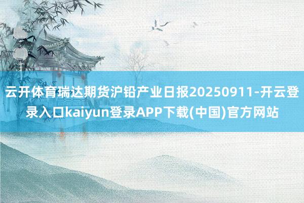 云开体育瑞达期货沪铅产业日报20250911-开云登录入口kaiyun登录APP下载(中国)官方网站