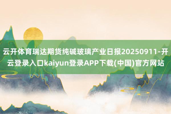 云开体育瑞达期货纯碱玻璃产业日报20250911-开云登录入口kaiyun登录APP下载(中国)官方网站