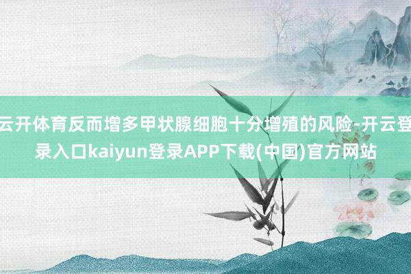云开体育反而增多甲状腺细胞十分增殖的风险-开云登录入口kaiyun登录APP下载(中国)官方网站