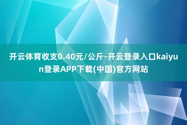 开云体育收支0.40元/公斤-开云登录入口kaiyun登录APP下载(中国)官方网站