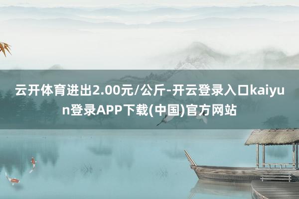 云开体育进出2.00元/公斤-开云登录入口kaiyun登录APP下载(中国)官方网站