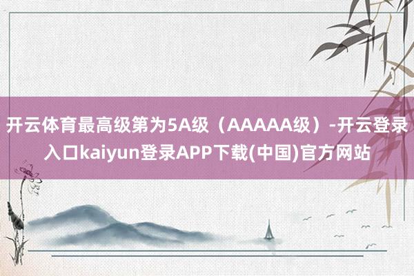 开云体育最高级第为5A级(AAAAA级)-开云登录入口kaiyun登录APP下载(中国)官方网站