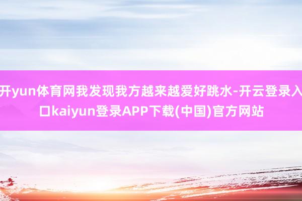 开yun体育网我发现我方越来越爱好跳水-开云登录入口kaiyun登录APP下载(中国)官方网站