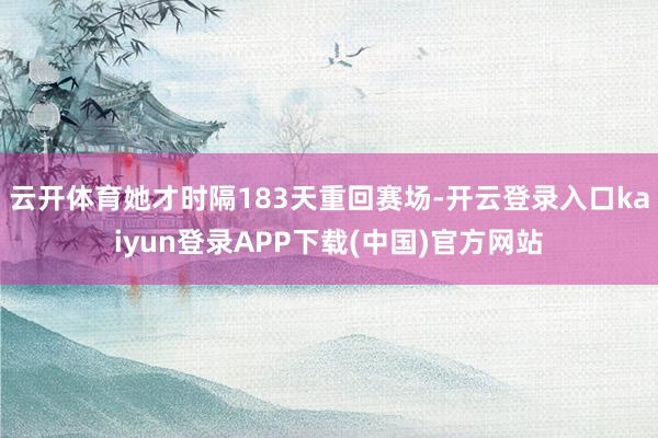 云开体育她才时隔183天重回赛场-开云登录入口kaiyun登录APP下载(中国)官方网站