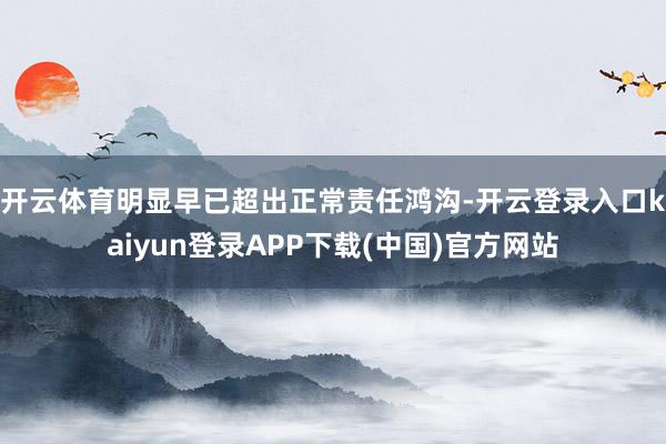 开云体育明显早已超出正常责任鸿沟-开云登录入口kaiyun登录APP下载(中国)官方网站
