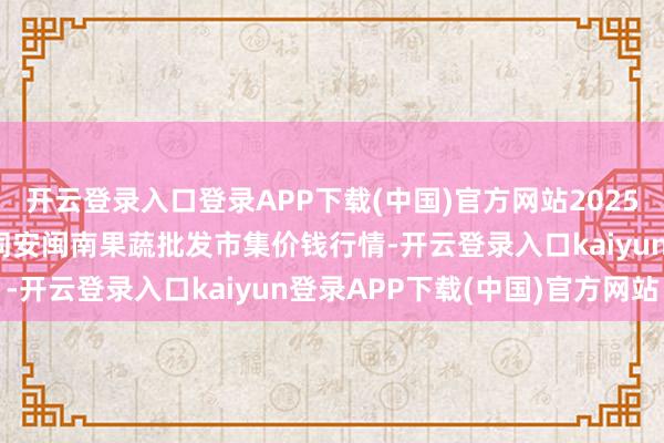 开云登录入口登录APP下载(中国)官方网站2025年11月14日福建厦门同安闽南果蔬批发市集价钱行情-开云登录入口kaiyun登录APP下载(中国)官方网站