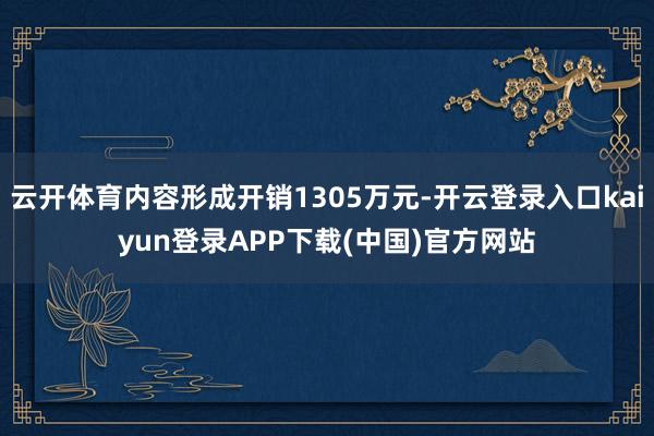 云开体育内容形成开销1305万元-开云登录入口kaiyun登录APP下载(中国)官方网站