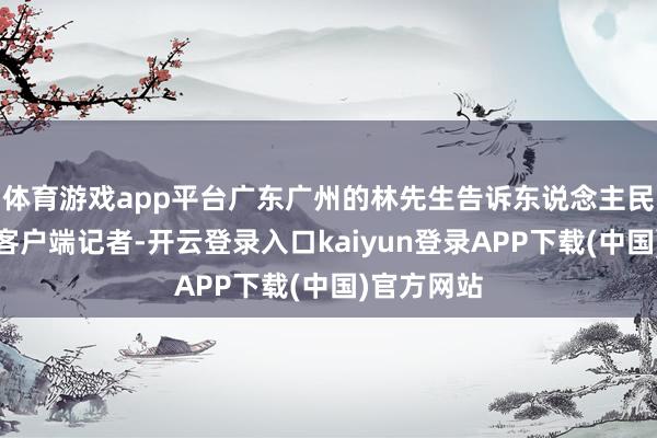 体育游戏app平台广东广州的林先生告诉东说念主民日报健康客户端记者-开云登录入口kaiyun登录APP下载(中国)官方网站