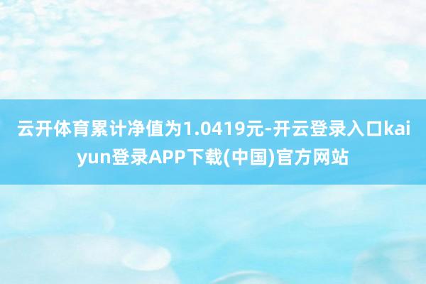 云开体育累计净值为1.0419元-开云登录入口kaiyun登录APP下载(中国)官方网站