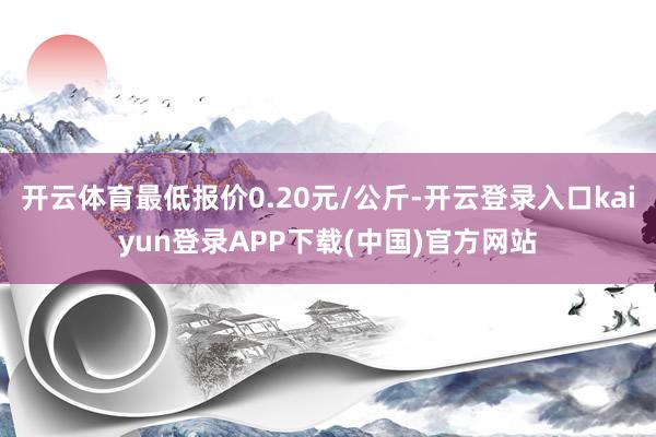 开云体育最低报价0.20元/公斤-开云登录入口kaiyun登录APP下载(中国)官方网站