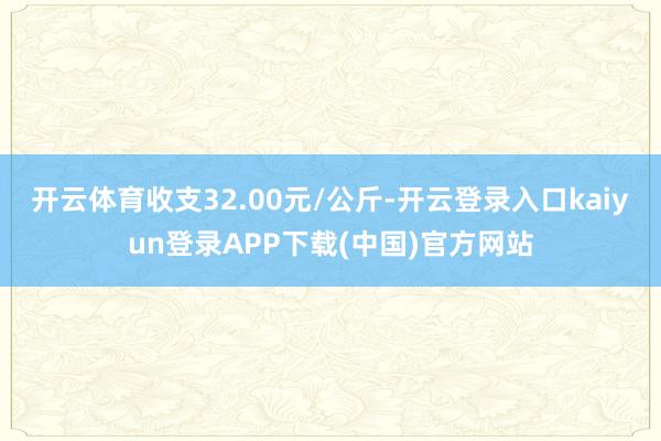 开云体育收支32.00元/公斤-开云登录入口kaiyun登录APP下载(中国)官方网站