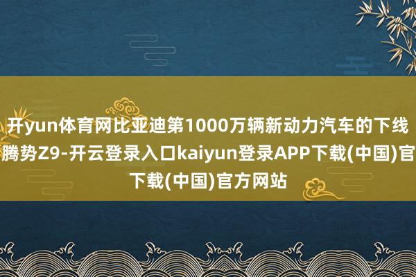 开yun体育网比亚迪第1000万辆新动力汽车的下线车型为腾势Z9-开云登录入口kaiyun登录APP下载(中国)官方网站
