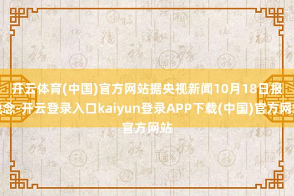 开云体育(中国)官方网站　　据央视新闻10月18日报说念-开云登录入口kaiyun登录APP下载(中国)官方网站