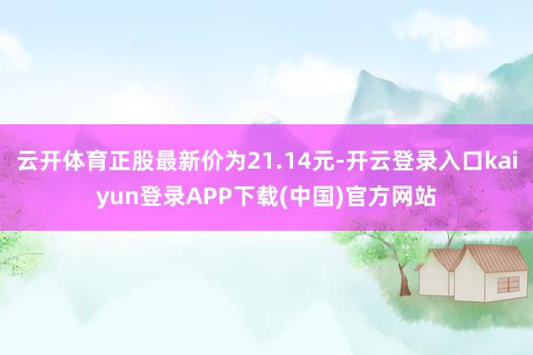 云开体育正股最新价为21.14元-开云登录入口kaiyun登录APP下载(中国)官方网站