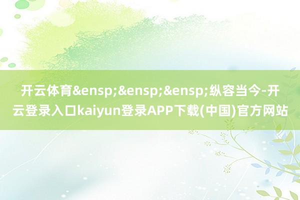 开云体育&ensp;&ensp;&ensp;纵容当今-开云登录入口kaiyun登录APP下载(中国)官方网站