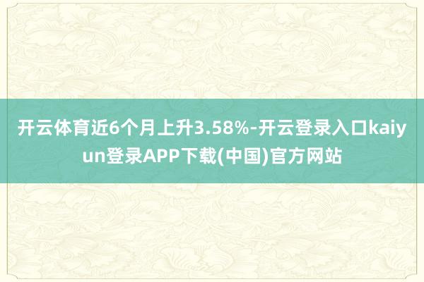 开云体育近6个月上升3.58%-开云登录入口kaiyun登录APP下载(中国)官方网站