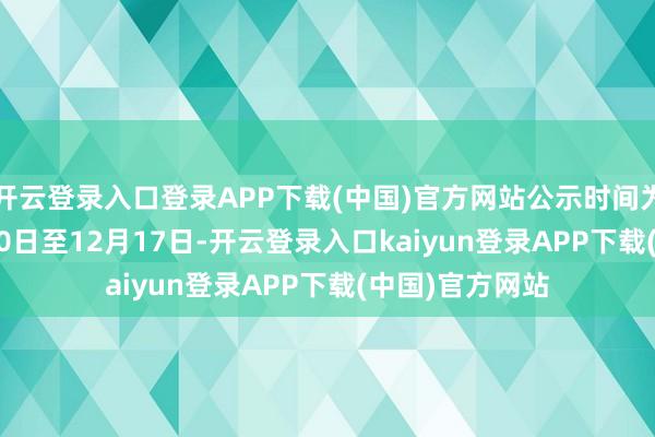 开云登录入口登录APP下载(中国)官方网站公示时间为2024年12月10日至12月17日-开云登录入口kaiyun登录APP下载(中国)官方网站