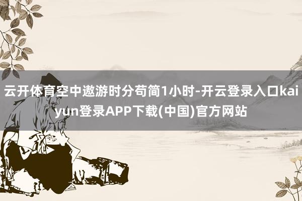 云开体育空中遨游时分苟简1小时-开云登录入口kaiyun登录APP下载(中国)官方网站