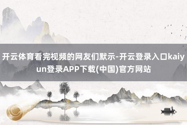 开云体育看完视频的网友们默示-开云登录入口kaiyun登录APP下载(中国)官方网站