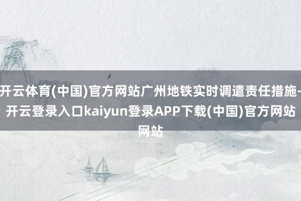 开云体育(中国)官方网站广州地铁实时调遣责任措施-开云登录入口kaiyun登录APP下载(中国)官方网站