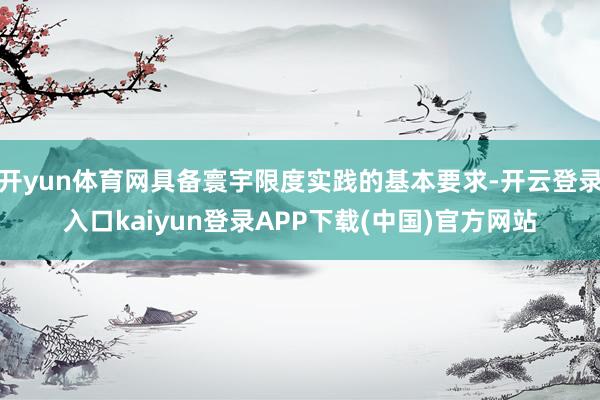 开yun体育网具备寰宇限度实践的基本要求-开云登录入口kaiyun登录APP下载(中国)官方网站