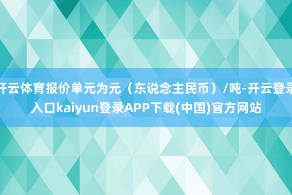 开云体育报价单元为元（东说念主民币）/吨-开云登录入口kaiyun登录APP下载(中国)官方网站