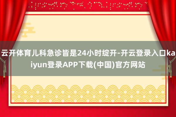 云开体育儿科急诊皆是24小时绽开-开云登录入口kaiyun登录APP下载(中国)官方网站