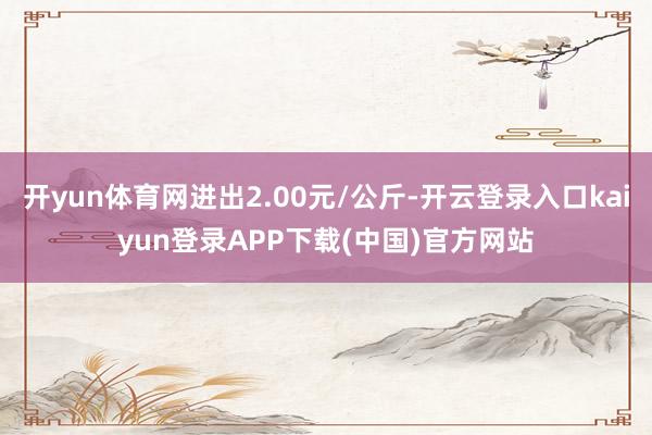 开yun体育网进出2.00元/公斤-开云登录入口kaiyun登录APP下载(中国)官方网站