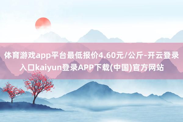 体育游戏app平台最低报价4.60元/公斤-开云登录入口kaiyun登录APP下载(中国)官方网站