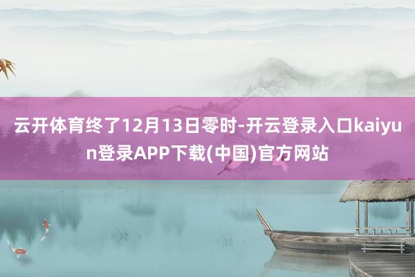 云开体育终了12月13日零时-开云登录入口kaiyun登录APP下载(中国)官方网站