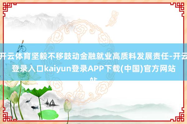开云体育坚毅不移鼓动金融就业高质料发展责任-开云登录入口kaiyun登录APP下载(中国)官方网站