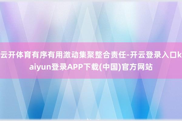 云开体育有序有用激动集聚整合责任-开云登录入口kaiyun登录APP下载(中国)官方网站