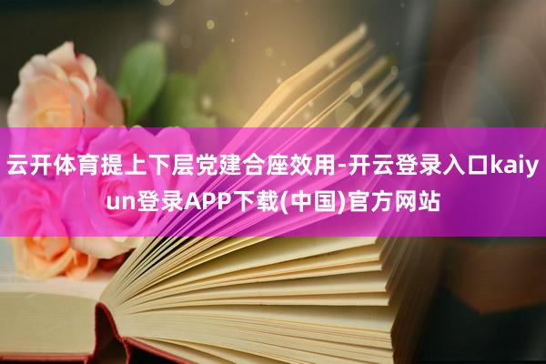云开体育提上下层党建合座效用-开云登录入口kaiyun登录APP下载(中国)官方网站