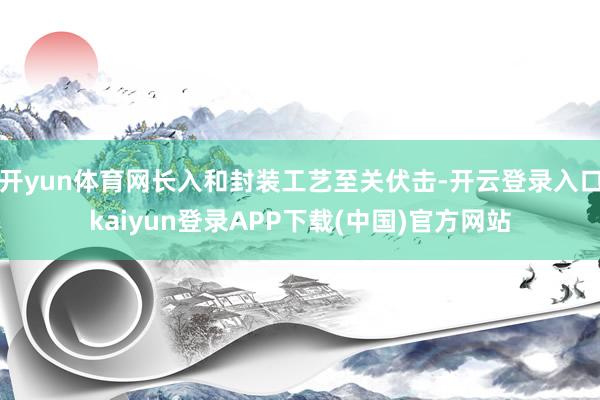 开yun体育网长入和封装工艺至关伏击-开云登录入口kaiyun登录APP下载(中国)官方网站