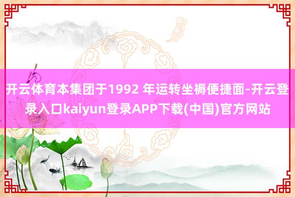 开云体育本集团于1992 年运转坐褥便捷面-开云登录入口kaiyun登录APP下载(中国)官方网站