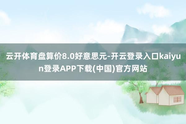 云开体育盘算价8.0好意思元-开云登录入口kaiyun登录APP下载(中国)官方网站