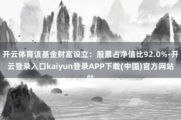 开云体育该基金财富设立:股票占净值比92.0%-开云登录入口kaiyun登录APP下载(中国)官方网站