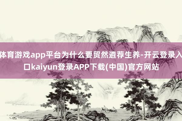 体育游戏app平台为什么要贸然遴荐生养-开云登录入口kaiyun登录APP下载(中国)官方网站