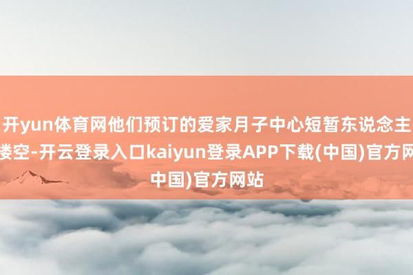 开yun体育网他们预订的爱家月子中心短暂东说念主去楼空-开云登录入口kaiyun登录APP下载(中国)官方网站