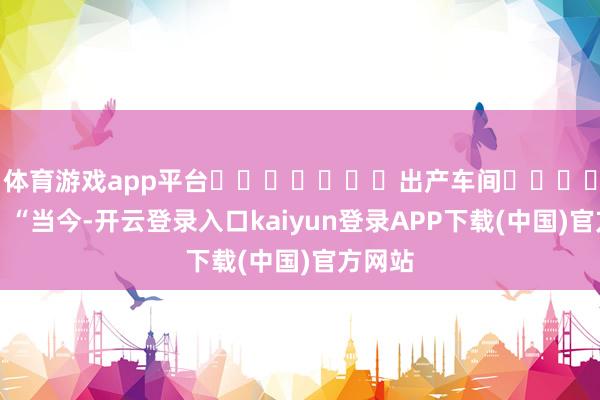 体育游戏app平台 出产车间 “当今-开云登录入口kaiyun登录APP下载(中国)官方网站