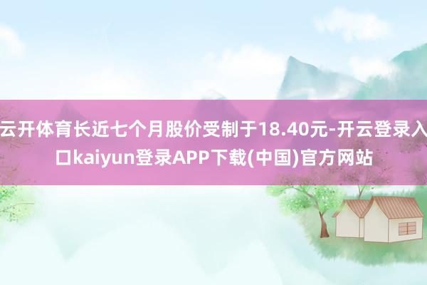 云开体育长近七个月股价受制于18.40元-开云登录入口kaiyun登录APP下载(中国)官方网站