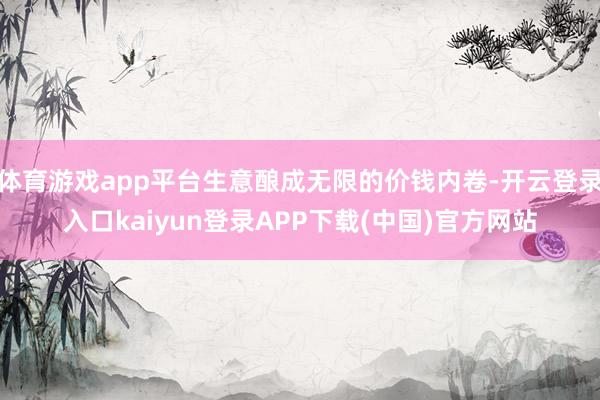 体育游戏app平台生意酿成无限的价钱内卷-开云登录入口kaiyun登录APP下载(中国)官方网站
