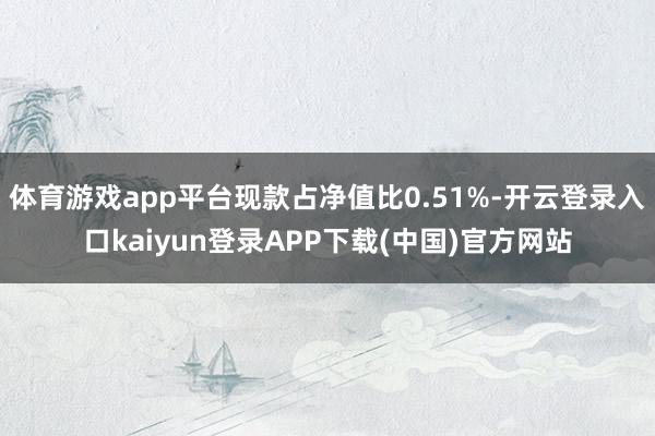 体育游戏app平台现款占净值比0.51%-开云登录入口kaiyun登录APP下载(中国)官方网站
