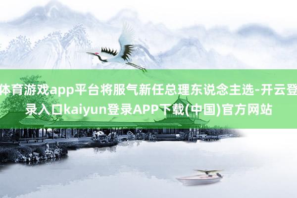 体育游戏app平台将服气新任总理东说念主选-开云登录入口kaiyun登录APP下载(中国)官方网站