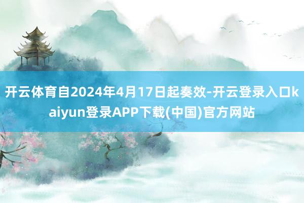 开云体育自2024年4月17日起奏效-开云登录入口kaiyun登录APP下载(中国)官方网站