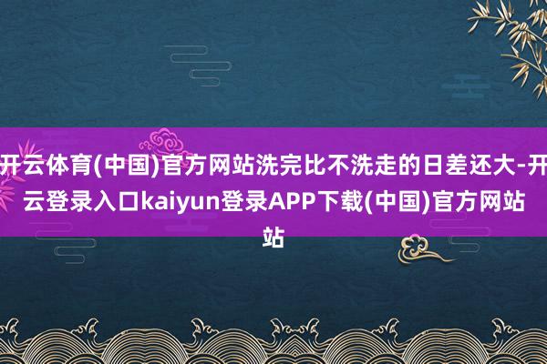 开云体育(中国)官方网站洗完比不洗走的日差还大-开云登录入口kaiyun登录APP下载(中国)官方网站